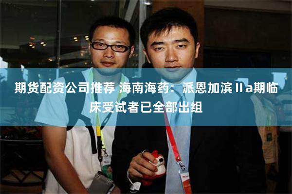 期货配资公司推荐 海南海药：派恩加滨Ⅱa期临床受试者已全部出组