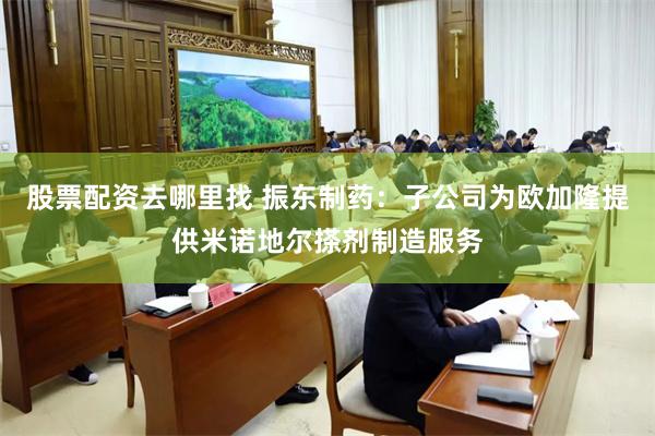 股票配资去哪里找 振东制药：子公司为欧加隆提供米诺地尔搽剂制造服务