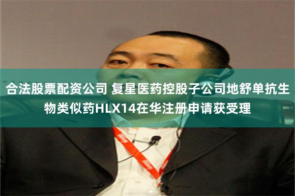 合法股票配资公司 复星医药控股子公司地舒单抗生物类似药HLX14在华注册申请获受理