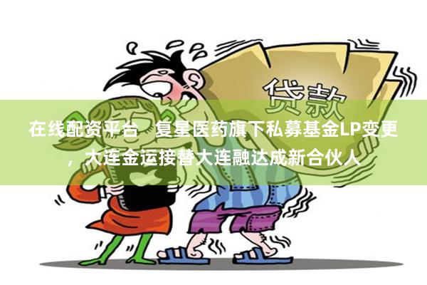 在线配资平台   复星医药旗下私募基金LP变更，大连金运接替大连融达成新合伙人