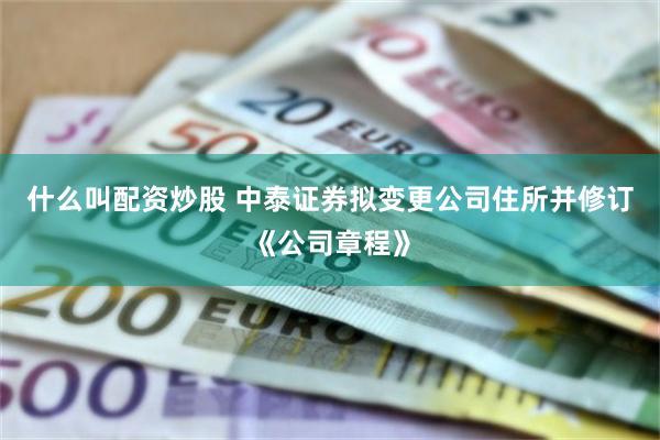 什么叫配资炒股 中泰证券拟变更公司住所并修订《公司章程》