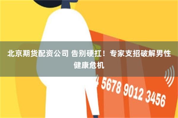 北京期货配资公司 告别硬扛！专家支招破解男性健康危机