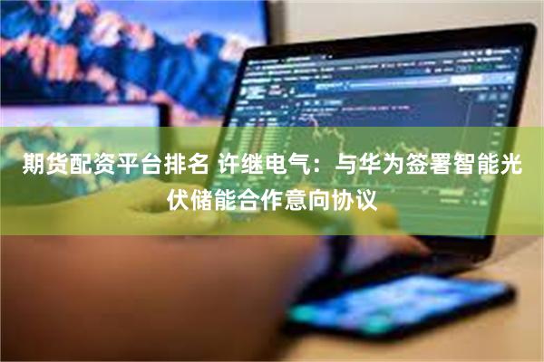 期货配资平台排名 许继电气：与华为签署智能光伏储能合作意向协议