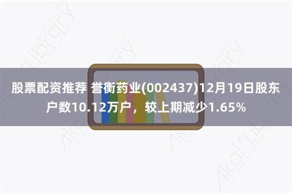 股票配资推荐 誉衡药业(002437)12月19日股东户数10.12万户，较上期减少1.65%