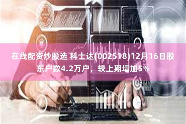 在线配资炒股选 科士达(002518)12月16日股东户数4.2万户，较上期增加5%