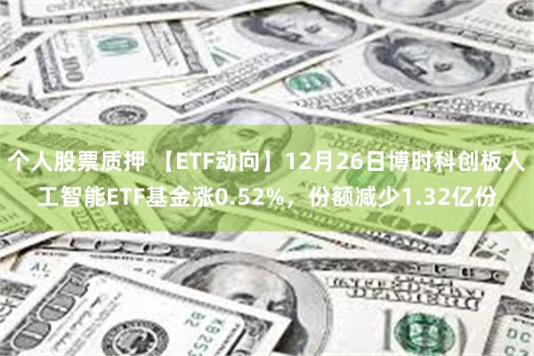 个人股票质押 【ETF动向】12月26日博时科创板人工智能ETF基金涨0.52%,份额减少1.32亿份
