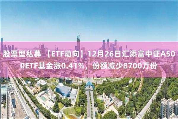 股票型私募 【ETF动向】12月26日汇添富中证A500ETF基金涨0.41%，份额减少8700万份