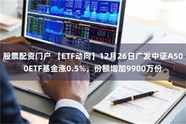 股票配资门户 【ETF动向】12月26日广发中证A500ETF基金涨0.5%，份额增加9900万份