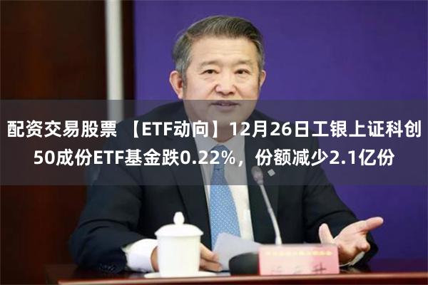 配资交易股票 【ETF动向】12月26日工银上证科创50成份ETF基金跌0.22%，份额减少2.1亿份