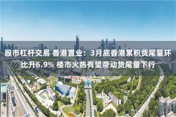 股市杠杆交易 香港置业：3月底香港累积货尾量环比升6.9% 楼市火热有望带动货尾量下行