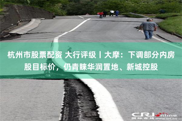 杭州市股票配资 大行评级丨大摩：下调部分内房股目标价，仍青睐华润置地、新城控股