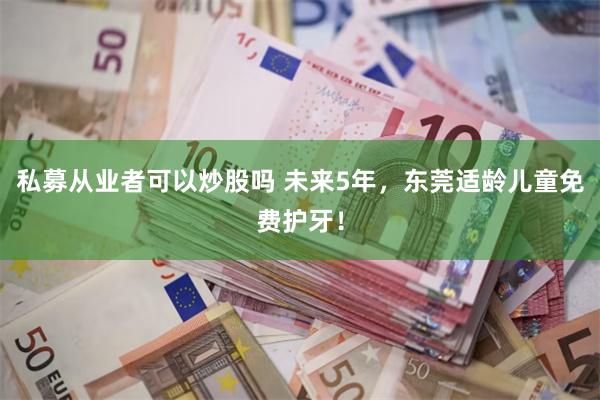 私募从业者可以炒股吗 未来5年，东莞适龄儿童免费护牙！