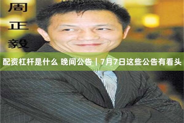 配资杠杆是什么 晚间公告｜7月7日这些公告有看头