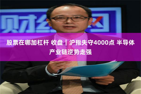 股票在哪加杠杆 收盘|沪指失守4000点 半导体产业链逆势走强