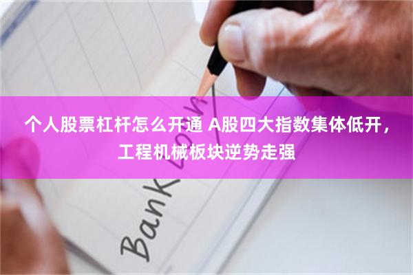 个人股票杠杆怎么开通 A股四大指数集体低开，工程机械板块逆势走强