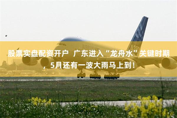 股票实盘配资开户  广东进入“龙舟水”关键时期，5月还有一波大雨马上到！