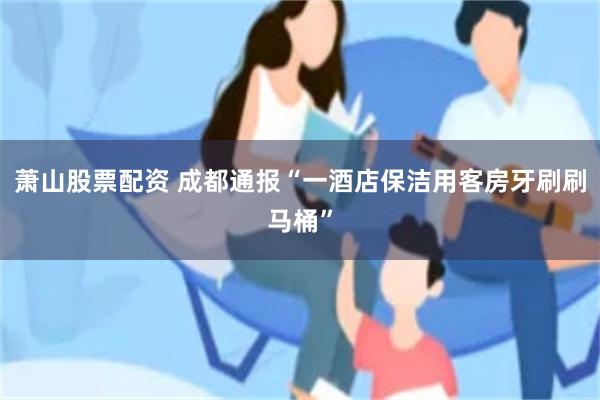 萧山股票配资 成都通报“一酒店保洁用客房牙刷刷马桶”