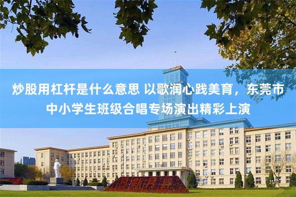 炒股用杠杆是什么意思 以歌润心践美育，东莞市中小学生班级合唱专场演出精彩上演