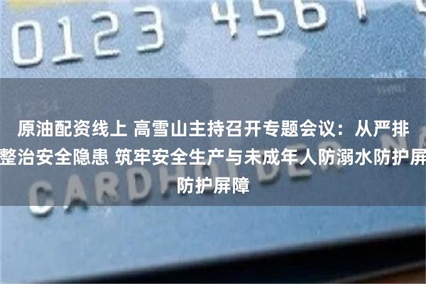 原油配资线上 高雪山主持召开专题会议：从严排查整治安全隐患 筑牢安全生产与未成年人防溺水防护屏障