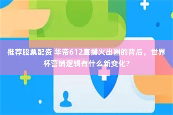 推荐股票配资 华帝612直播火出圈的背后，世界杯营销逻辑有什么新变化？