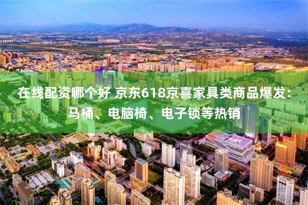 在线配资哪个好 京东618京喜家具类商品爆发：马桶、电脑椅、电子锁等热销