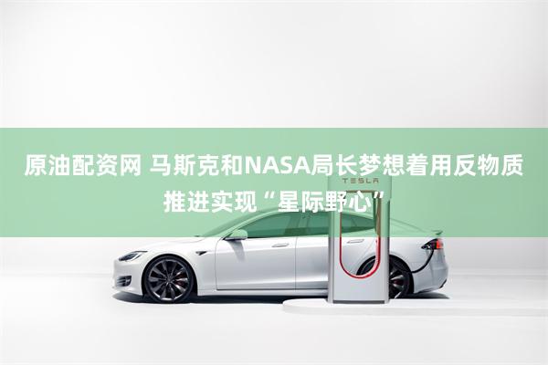 原油配资网 马斯克和NASA局长梦想着用反物质推进实现“星际野心”
