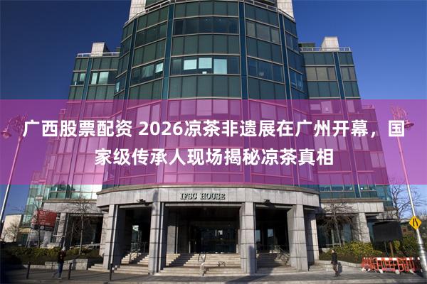 广西股票配资 2026凉茶非遗展在广州开幕,国家级传承人现场揭秘凉茶真相
