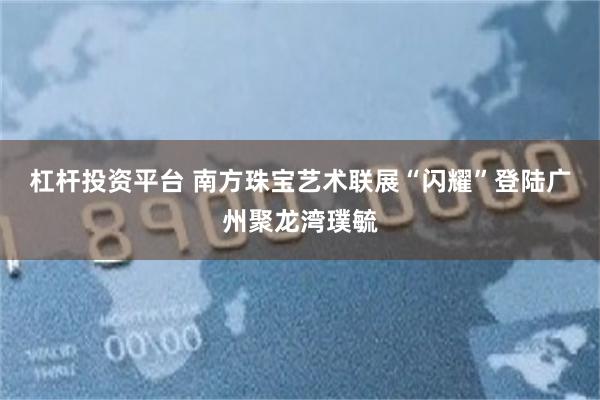 杠杆投资平台 南方珠宝艺术联展“闪耀”登陆广州聚龙湾璞毓