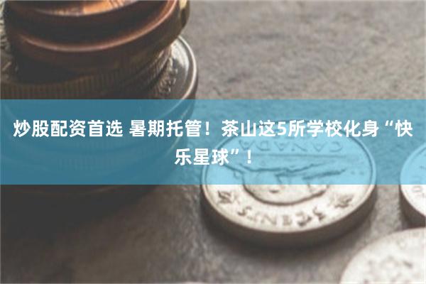 炒股配资首选 暑期托管！茶山这5所学校化身“快乐星球”！