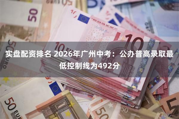 实盘配资排名 2026年广州中考：公办普高录取最低控制线为492分
