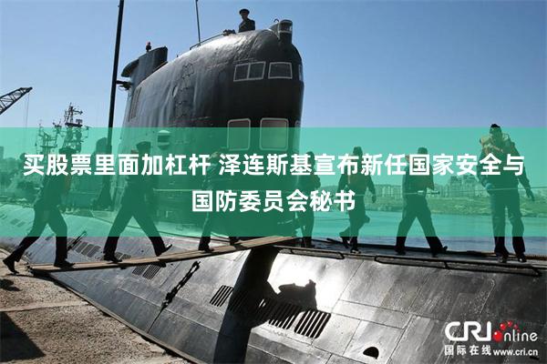 买股票里面加杠杆 泽连斯基宣布新任国家安全与国防委员会秘书