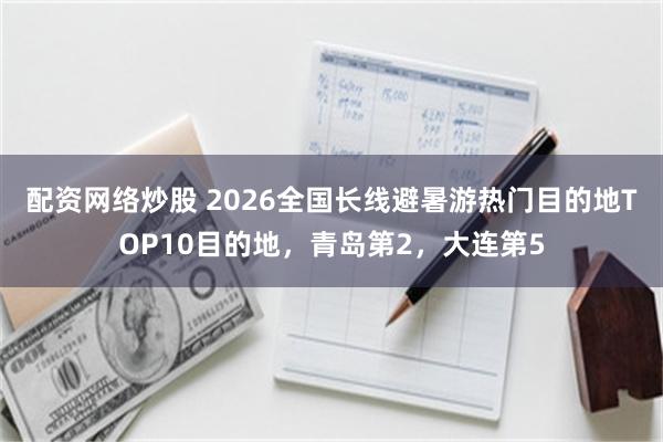 配资网络炒股 2026全国长线避暑游热门目的地TOP10目的地，青岛第2，大连第5
