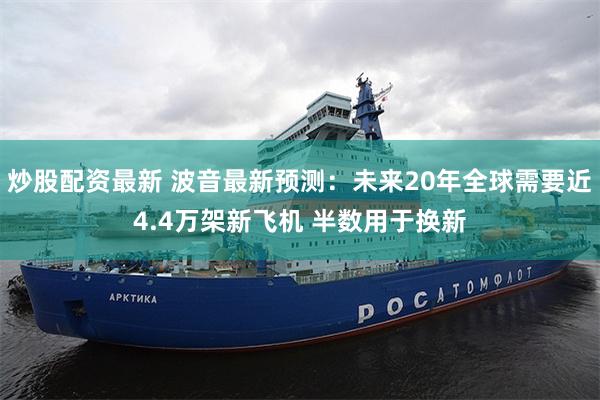 炒股配资最新 波音最新预测：未来20年全球需要近4.4万架新飞机 半数用于换新