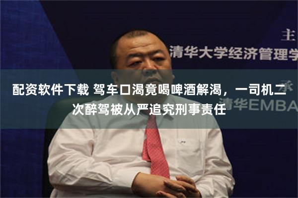 配资软件下载 驾车口渴竟喝啤酒解渴，一司机二次醉驾被从严追究刑事责任