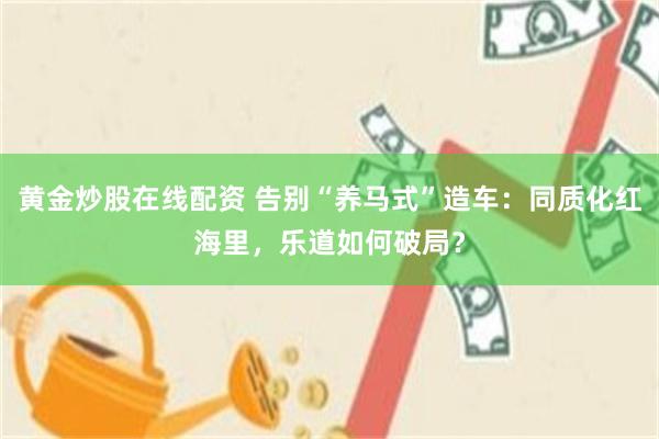 黄金炒股在线配资 告别“养马式”造车：同质化红海里，乐道如何破局？