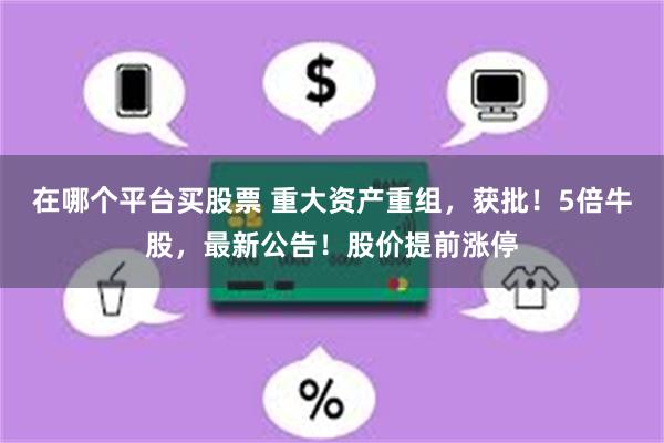 在哪个平台买股票 重大资产重组，获批！5倍牛股，最新公告！股价提前涨停