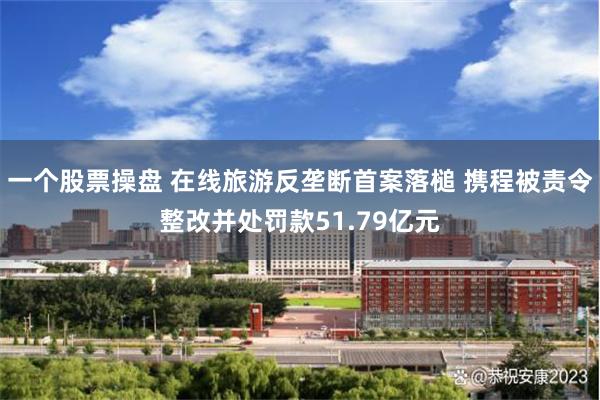 一个股票操盘 在线旅游反垄断首案落槌 携程被责令整改并处罚款51.79亿元