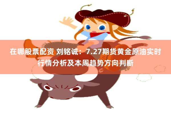 在哪股票配资 刘铭诚：7.27期货黄金原油实时行情分析及本周趋势方向判断