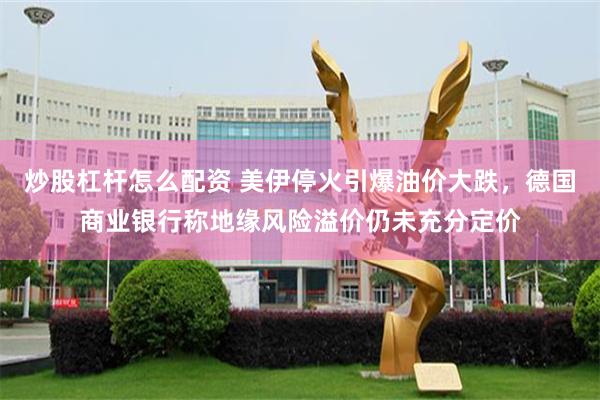 炒股杠杆怎么配资 美伊停火引爆油价大跌，德国商业银行称地缘风险溢价仍未充分定价