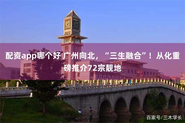 配资app哪个好 广州向北，“三生融合”！从化重磅推介72宗靓地