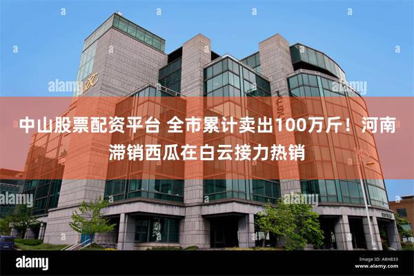 中山股票配资平台 全市累计卖出100万斤！河南滞销西瓜在白云接力热销