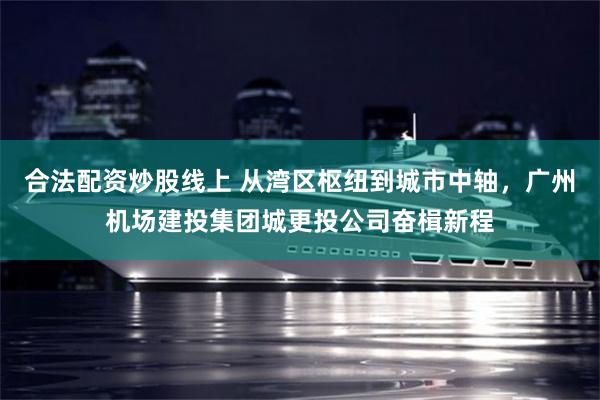 合法配资炒股线上 从湾区枢纽到城市中轴，广州机场建投集团城更投公司奋楫新程