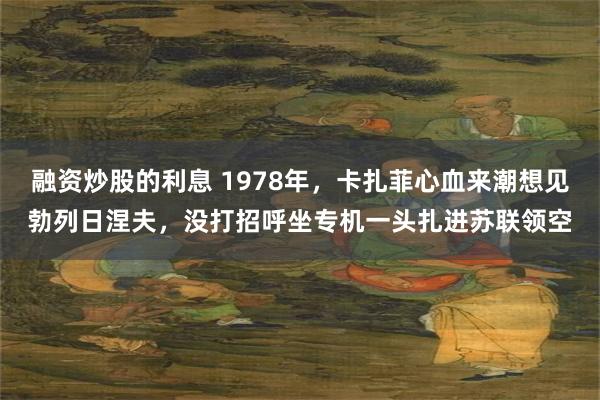 融资炒股的利息 1978年，卡扎菲心血来潮想见勃列日涅夫，没打招呼坐专机一头扎进苏联领空