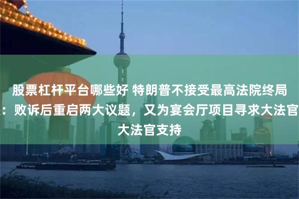 股票杠杆平台哪些好 特朗普不接受最高法院终局裁决：败诉后重启两大议题，又为宴会厅项目寻求大法官支持