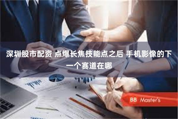 深圳股市配资 点爆长焦技能点之后 手机影像的下一个赛道在哪