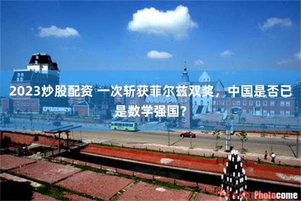 2023炒股配资 一次斩获菲尔兹双奖，中国是否已是数学强国？
