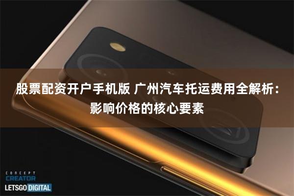 股票配资开户手机版 广州汽车托运费用全解析：影响价格的核心要素
