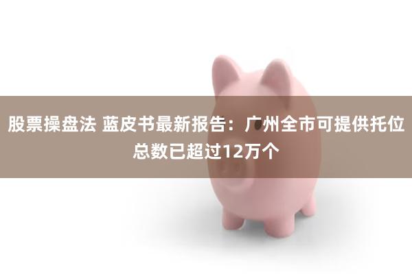 股票操盘法 蓝皮书最新报告：广州全市可提供托位总数已超过12万个