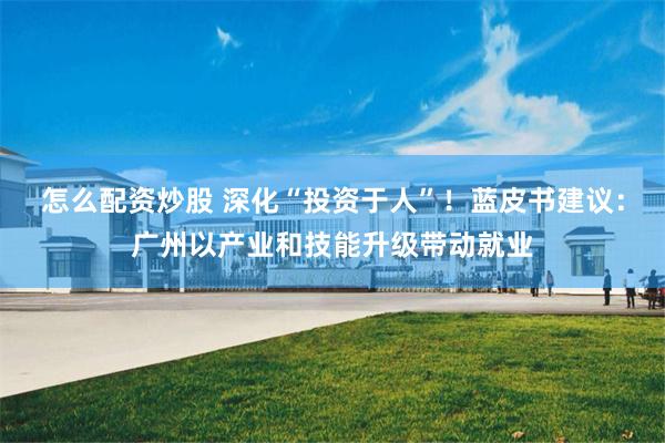 怎么配资炒股 深化“投资于人”！蓝皮书建议：广州以产业和技能升级带动就业