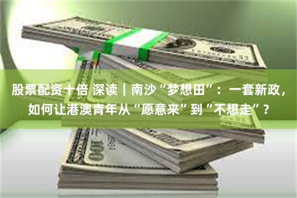 股票配资十倍 深读｜南沙“梦想田”：一套新政，如何让港澳青年从“愿意来”到“不想走”？